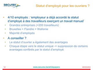 Statut d’employé pour les ouvriers ?
12
• 4/10 employés : ‘employeur a déjà accordé le statut
d’employé à des travailleurs exerçant un travail manuel’
• Grandes entreprises (+200 travailleurs)
• Bruxelles > Flandre > Wallonie
• Majorité d’employés
• A conseiller ?
• Le statut d’ouvrier a également des avantages
• Chaque étape vers le statut unique -> suppression de certains
avantages conférés par le statut d’employé
www.securex.be/whitepapers
 
