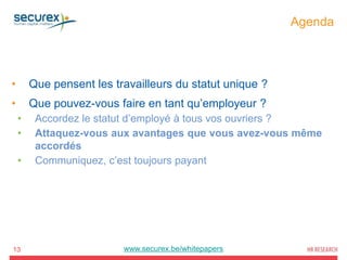 Agenda
13
• Que pensent les travailleurs du statut unique ?
• Que pouvez-vous faire en tant qu’employeur ?
• Accordez le statut d’employé à tous vos ouvriers ?
• Attaquez-vous aux avantages que vous avez-vous même
accordés
• Communiquez, c’est toujours payant
www.securex.be/whitepapers
 