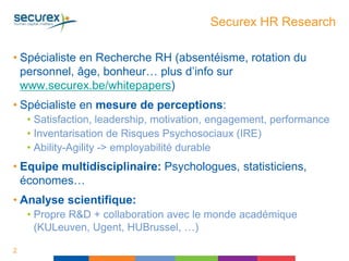 Securex HR Research
• Spécialiste en Recherche RH (absentéisme, rotation du
personnel, âge, bonheur… plus d’info sur
www.securex.be/whitepapers)
• Spécialiste en mesure de perceptions:
• Satisfaction, leadership, motivation, engagement, performance
• Inventarisation de Risques Psychosociaux (IRE)
• Ability-Agility -> employabilité durable
• Equipe multidisciplinaire: Psychologues, statisticiens,
économes…
• Analyse scientifique:
• Propre R&D + collaboration avec le monde académique
(KULeuven, Ugent, HUBrussel, …)
2
 