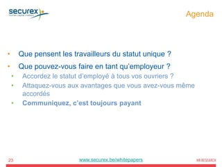 Agenda
23
• Que pensent les travailleurs du statut unique ?
• Que pouvez-vous faire en tant qu’employeur ?
• Accordez le statut d’employé à tous vos ouvriers ?
• Attaquez-vous aux avantages que vous avez-vous même
accordés
• Communiquez, c’est toujours payant
www.securex.be/whitepapers
 