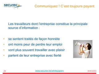 Communiquez ! C’est toujours payant.
25
Les travailleurs dont l’entreprise constitue la principale
source d’information :
• se sentent traités de façon honnète
• ont moins peur de perdre leur emploi
• vont plus souvent travailler avec plaisir
• parlent de leur entreprise avec fierté
www.securex.be/whitepapers
 
