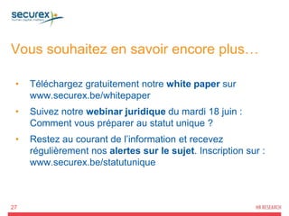 Vous souhaitez en savoir encore plus…
27
• Téléchargez gratuitement notre white paper sur
www.securex.be/whitepaper
• Suivez notre webinar juridique du mardi 18 juin :
Comment vous préparer au statut unique ?
• Restez au courant de l’information et recevez
régulièrement nos alertes sur le sujet. Inscription sur :
www.securex.be/statutunique
 