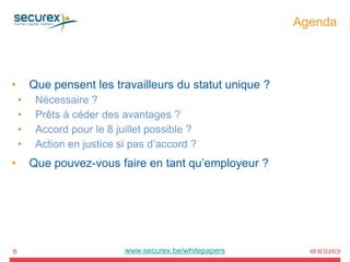 Agenda
6
• Que pensent les travailleurs du statut unique ?
• Nécessaire ?
• Prêts à céder des avantages ?
• Accord pour le 8 juillet possible ?
• Action en justice si pas d’accord ?
• Que pouvez-vous faire en tant qu’employeur ?
www.securex.be/whitepapers
 