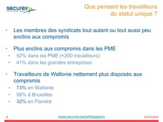 Que pensent les travailleurs
du statut unique ?
8
• Les membres des syndicats tout autant ou tout aussi peu
enclins aux compromis
• Plus enclins aux compromis dans les PME
• 52% dans les PME (<200 travailleurs)
• 41% dans les grandes entreprises
• Travailleurs de Wallonie nettement plus disposés aux
compromis
• 73% en Wallonie
• 58% à Bruxelles
• 32% en Flandre
www.securex.be/whitepapers
 
