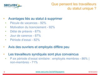 Que pensent les travailleurs
du statut unique ?
9
• Avantages liés au statut à supprimer
• Pécule de vacances - 92%
• Motivation du licenciement - 92%
• Délai de préavis - 87%
• Jour de carence - 87%
• Période d’essai - 82%
• Avis des ouvriers et employés diffère peu
• Les travailleurs syndiqués sont plus convaincus
• P.ex période d’essai similaire : employés membres - 86% |
non-membres - 71%
www.securex.be/whitepapers
 