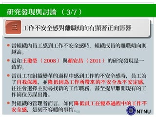 NTNU
當組織內員工感到工作不安全感時，組織成員的離職傾向則
越高。
這和王瓊瑩（ 2008 ）與顏安昌（ 2011 ）的研究發現是一
致的。
當員工在組織變革的過程中感到工作的 安全感時，員工為不
了自我保護，並 低因為工作所帶 的 安全及 安定感降 來 不 不 ，
往往會選擇主動尋找新的工作職務，甚至提早 開現有的工離
作崗位另謀出 。路
對組織的管 者而言，如何理 低員工在變革過程中的工作降 不
安全感，是刻 容緩的事情。不
研究發現與討 （論 3/7 ）
三三 工作不安全感對離職傾向有顯著正向影響
58
 