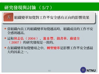 NTNU
當組織內員工的組織變革知覺越高時，組織成員的工作不安
全感則越高。
這和曾志弘（ 2004 ）、 豐、錢書華、蘇建全溫金
（ 2007 ）的研究發現是一致的。
在組織變革知覺變項之中，轉型變革是影響工作 安全感最不
大的因素之一。
研究發現與討 （論 5/7 ）
五五 組織變革知覺對工作 安全感有正向的影響效果不
60
 