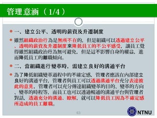 NTNU
管 意涵（理 1/4 ）
一、建 公平、透明的薪資及升遷制立 度
雖然組織政治行為是無所 在不 的，但是組織可以透過建 公平立
、透明的薪資及升遷制度來 低員工的 公平感受降 不 ，讓員工覺
得雖然組織政治 為無可避免，但是這 影響自身的權益，進行 不
而 低員工的 職傾向。降 離
二、當組織進 變革時，需建 好的溝通平台行 立良
為 低組織變革過程中的 確定感，管 者應該在內部建了降 不 理 立
好的溝通平台，管 者與員工可以良 理 透過溝通平台充分表達彼
此的意見，管 者可以充分傳達組織變革的目的、變革的方向理
、變革的時程等，而員工也可以透過暢通的溝通平台與管 者理
對話，透過充分的溝通、瞭解，就可以 低員工因為 確定感降 不
所造成的員工 職離 。
63
 