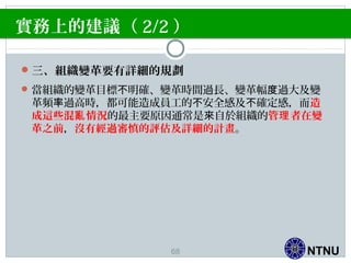 NTNU
實務上的建議（ 2/2 ）
三、組織變革要有詳細的規劃
當組織的變革目標 明確、變革時間過長、變革幅 過大及變不 度
革頻 過高時，都可能造成員工的 安全感及 確定感，而率 不 不 造
成這些混 情況亂 的最主要原因通常是 自於組織的來 管 者在變理
革之前，沒有經過審慎的評估及詳細的計畫。
68
 