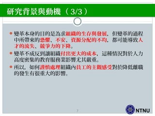 NTNU
變革本身的目的是為求組織的生存與發展，但變革的過程
中所帶來的恐懼、不安、資源分配的不均，都可能導致人
才的流失、競爭力的下降。
變革不成反到讓組織付出更大的成本，這種情況對於人力
高度密集的教育服務業影響尤其嚴重。
所以，如何謹慎處理組織內員工的主觀感受對於降低離職
的發生有很重大的影響。
研究背景與動機（ 3/3 ）
7
 