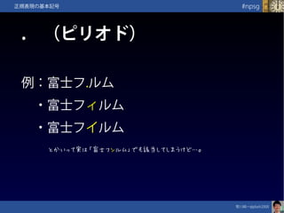 笹川純一@jdash2000　
#npsg正規表現の基本記号
.　（ピリオド）
例：富士フ.ルム
　・富士フィルム
　・富士フイルム　
とかいって実は「富士フンルム」でも該当してしまうけど…。
 