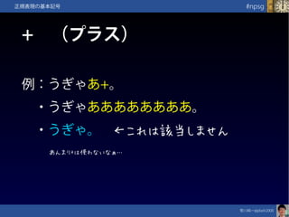 笹川純一@jdash2000　
#npsg正規表現の基本記号
+　（プラス）
例：うぎゃあ+。
　・うぎゃああああああああ。
　・うぎゃ。　←これは該当しません
あんまり+は使わないなぁ…
 