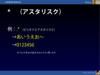 笹川純一@jdash2000　
#npsg正規表現の基本記号
*　（アスタリスク）
例：.* （ピリオドとアスタリスク）
　→あいうえお～
　→0123456
全ての文字列が該当するのでよく使います
 