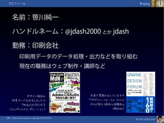 笹川純一@jdash2000　
#npsgプロフィール
名前：笹川純一
ハンドルネーム：@jdash2000 とか jdash
勤務：印刷会社
印刷用データのデータ処理・出力などを取り組む
現在の職務はウェブ制作・講師など
共著で書籍も出しています→
『デザイン・フォーラム 13人の
プロが教える原則と経験則』
（翔泳社）
出典：http://www.amazon.co.jp/dp/4798123323/
デザイン雑誌の
特集ページを担当しました→
『MdN』2013年5月号
（エムディエヌコーポレーション）
 