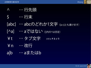 笹川純一@jdash2000　
#npsg正規表現の基本記号
^ … 行先頭
$ … 行末
[abc] … abcのどれか1文字（[a-c]とも書けます）
[^a] … aではない（[]内の^は否定）
￥t … タブ文字
￥n … 改行
a|b … aまたはb
※￥は半角文字
 