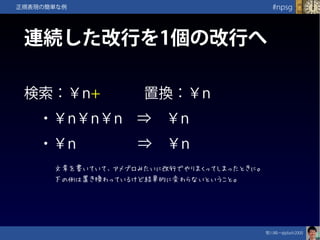 笹川純一@jdash2000　
#npsg正規表現の簡単な例
連続した改行を1個の改行へ
検索：￥n+　　　置換：￥n
　・￥n￥n￥n　⇒　￥n
　・￥n　　　　 ⇒　￥n
文章を書いていて、アメブロみたいに改行でやりまくってしまったときに。
下の例は置き換わっているけど結果的に変わらないということ。
 