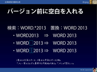 笹川純一@jdash2000　
#npsg正規表現の簡単な例
バージョン前に空白を入れる
検索：WORD.*2013　置換：WORD 2013
　・WORD2013　 ⇒　WORD 2013
　・WORD　2013 ⇒　WORD 2013
　・WORD　2013 ⇒　WORD 2013
2番目は全角スペース、3番目は半角スペース2個。
「.*」…実はコレだと暴発する可能性がある。「.*?」が望ましい。
 