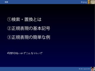 笹川純一@jdash2000　
#npsg概要
①検索・置換とは
②正規表現の基本記号
③正規表現の簡単な例
時間も短いのでこんなくらいで
 