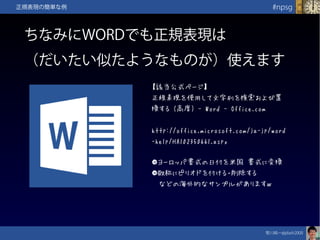 笹川純一@jdash2000　
#npsg正規表現の簡単な例
ちなみにWORDでも正規表現は
（だいたい似たようなものが）使えます
【該当公式ページ】
正規表現を使用して文字列を検索および置
換する (高度) - Word - Office.com
http://office.microsoft.com/ja-jp/word
-help/HA102350661.aspx
●ヨーロッパ書式の日付を米国 書式に変換
●敬称にピリオドを付ける・削除する
　などの海外的なサンプルがありますｗ
 
