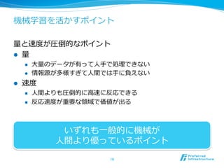 機械学習を活かすポイント
量量と速度度が圧倒的なポイント
l  量量
l  ⼤大量量のデータが有って⼈人⼿手で処理理できない
l  情報源が多様すぎて⼈人間では⼿手に負えない
l  速度度
l  ⼈人間よりも圧倒的に⾼高速に反応できる
l  反応速度度が重要な領領域で価値が出る
16	
いずれも⼀一般的に機械が
⼈人間より優っているポイント
 