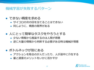 機械学習が失敗するパターン
l  できない精度度を求める
l  サイコロの次の⽬目を当てることはできない
l  同じように、精度度の限界がある
l  ⼈人にとって簡単なタスクをやろうとする
l  少ない情報から推論論するのは⼈人間が得意
l  逆に⼤大量量の情報から判断する必要がある時は機械が得意
l  ボトルネックが別にある
l  アクションを取るのが⼈人だったり、⼈人が途中に介在する
l  量量と速度度のメリットをいかに活かすか
17	
 