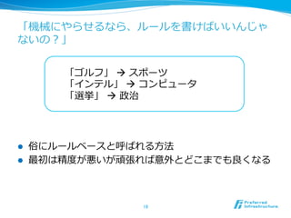 「機械にやらせるなら、ルールを書けばいいんじゃ
ないの？」
l  俗にルールベースと呼ばれる⽅方法
l  最初は精度度が悪いが頑張れば意外とどこまでも良良くなる
18	
「ゴルフ」 à スポーツ
「インテル」 à コンピュータ
「選挙」  à 政治
 