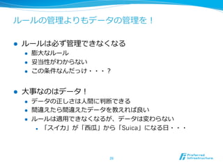 ルールの管理理よりもデータの管理理を！
l  ルールは必ず管理理できなくなる
l  膨⼤大なルール
l  妥当性がわからない
l  この条件なんだっけ・・・？
l  ⼤大事なのはデータ！
l  データの正しさは⼈人間に判断できる
l  間違えたら間違えたデータを教えれば良良い
l  ルールは適⽤用できなくなるが、データは変わらない
l  「スイカ」が「⻄西⽠瓜」から「Suica」になる⽇日・・・
20	
 