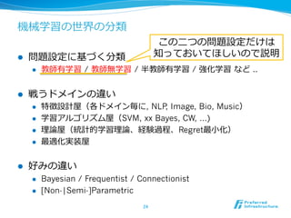 機械学習の世界の分類
l  問題設定に基づく分類
l  教師有学習  / 教師無学習  / 半教師有学習 / 強化学習  など ..
l  戦うドメインの違い
l  特徴設計屋（各ドメイン毎に, NLP, Image, Bio, Music）
l  学習アルゴリズム屋（SVM, xx Bayes, CW, …)
l  理理論論屋（統計的学習理理論論、経験過程、Regret最⼩小化）
l  最適化実装屋
l  好みの違い
l  Bayesian / Frequentist / Connectionist
l  [Non-|Semi-]Parametric
24	
この⼆二つの問題設定だけは
知っておいてほしいので説明
 