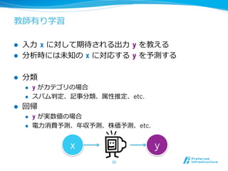 教師有り学習
l  ⼊入⼒力力  x に対して期待される出⼒力力  y を教える
l  分析時には未知の  x に対応する  y を予測する
l  分類
l  y がカテゴリの場合
l  スパム判定、記事分類、属性推定、etc.
l  回帰
l  y が実数値の場合
l  電⼒力力消費予測、年年収予測、株価予測、etc.
25	
x y
 