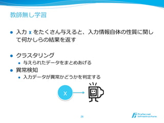 教師無し学習
l  ⼊入⼒力力  x をたくさん与えると、⼊入⼒力力情報⾃自体の性質に関し
て何かしらの結果を返す
l  クラスタリング
l  与えられたデータをまとめあげる
l  異異常検知
l  ⼊入⼒力力データが異異常かどうかを判定する
26	
x
 