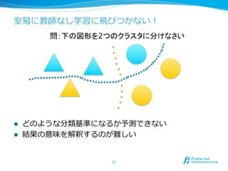 安易易に教師なし学習に⾶飛びつかない！
l  どのような分類基準になるか予測できない
l  結果の意味を解釈するのが難しい
27	
問：下の図形を2つのクラスタに分けなさい	
 