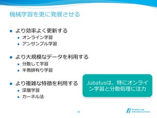 機械学習を更更に発展させる
l  より効率率率よく更更新する
l  オンライン学習
l  アンサンブル学習
l  より⼤大規模なデータを利利⽤用する
l  分散して学習
l  半教師有り学習
l  より複雑な特徴を利利⽤用する
l  深層学習
l  カーネル法
35	
Jubatusは、特にオンライ
ン学習と分散処理理に注⼒力力
 