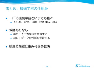 まとめ：機械学習の仕組み
l  ⼀一⼝口に機械学習といっても⾊色々
l  ⼊入出⼒力力、設定、⽬目標、好き嫌い、様々
l  教師ありなし
l  あり：⼊入出⼒力力関係を学習する
l  なし：データの性質を学習する
l  線形分類器は重み付き多数決
36	
 