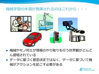 機械学習の本領領が発揮されるのはこれから・・・
l  機械やモノ同⼠士が情報のやり取りを⾏行行う世界観がどんど
ん提唱されている
l  データに基づく意思決定ではなく、データに基づいて機
械がアクションを起こす必要がある
37	
 