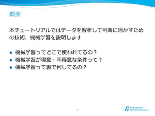 概要
本チュートリアルではデータを解析して判断に活かすため
の技術、機械学習を説明します
l  機械学習ってどこで使われてるの？
l  機械学習が得意・不不得意な条件って？
l  機械学習って裏裏で何してるの？
7	
 