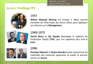 1947
Wiliam Edwards Deming est envoyé à Tokyo comme
conseiller de l'Etat-major des forces alliées pour appliquer
ses théories sur le Management.
1948-1975
Taiichi Ohno et Eiji Toyoda développe le Système de
Production Toyota (TPS), que l'on appellera plus tard le
Lean.
1986
Hirotaka Takeuchi et Ikujiro Nonaka étudie notamment les
méthodes des industries japonaises et publie le premier
article sur Scrum.
Scrum, l’héritage TPS
CESI FI 28 - 3 juin 2013
Agilarium® Fabrice Aimetti
 