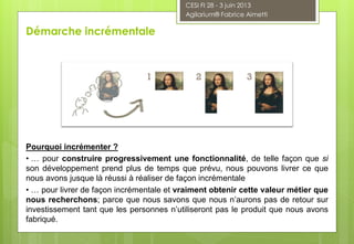 Pourquoi incrémenter ?
• … pour construire progressivement une fonctionnalité, de telle façon que si
son développement prend plus de temps que prévu, nous pouvons livrer ce que
nous avons jusque là réussi à réaliser de façon incrémentale
• … pour livrer de façon incrémentale et vraiment obtenir cette valeur métier que
nous recherchons; parce que nous savons que nous n’aurons pas de retour sur
investissement tant que les personnes n’utiliseront pas le produit que nous avons
fabriqué.
Démarche incrémentale
CESI FI 28 - 3 juin 2013
Agilarium® Fabrice Aimetti
 