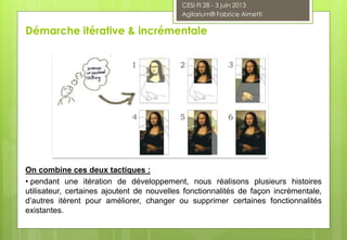 On combine ces deux tactiques :
• pendant une itération de développement, nous réalisons plusieurs histoires
utilisateur, certaines ajoutent de nouvelles fonctionnalités de façon incrémentale,
d’autres itèrent pour améliorer, changer ou supprimer certaines fonctionnalités
existantes.
Démarche itérative & incrémentale
CESI FI 28 - 3 juin 2013
Agilarium® Fabrice Aimetti
 
