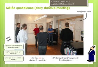 Mêlée quotidienne (daily standup meeting)
1.Qu’est-ce que j’ai fait depuis
la dernière mêlée ?
2.Qu’est-ce que je vais faire
aujourd'hui ?
3.Par quoi est-ce que je suis
bloqué ?
« Ce n’est pas une
réunion de reporting »
« C’est une prévision (/ engagement)
devant ses pairs »
Management Visuel
CESI FI 28 - 3 juin 2013
Agilarium® Fabrice Aimetti
 