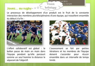 Le processus de développement d'un produit est le fruit de la constante
interaction des membres pluridisciplinaires d'une équipe, qui travaillent ensemble
du début à la fin :
L'effort collaboratif est global : le
ballon passe de main en main dans
l'équipe pendant qu'elle parcourt
comme un seul homme la distance le
séparant de l'objectif.
L'avancement se fait par petites
itérations et les membres de l'équipe
doivent s'accorder pour réussir
ensemble dans un intervalle de temps
limité.
Jouez… au rugby
CESI FI 28 - 3 juin 2013
Agilarium® Fabrice AimettiVision
holistique
 