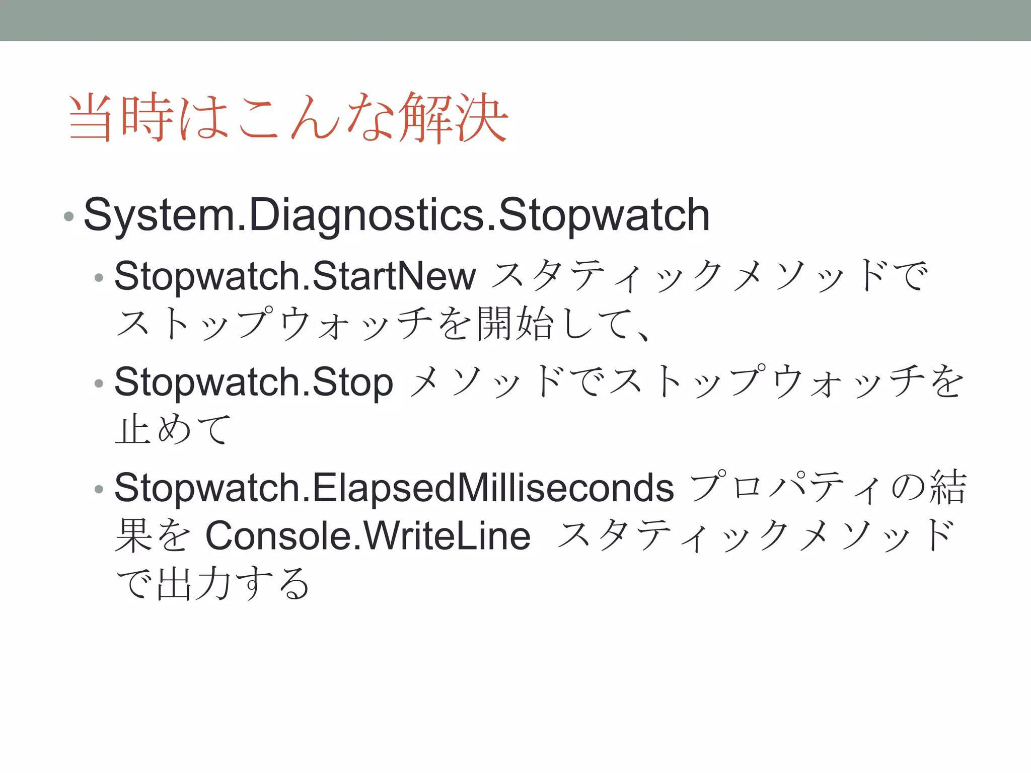 当時はこんな解決
• System.Diagnostics.Stopwatch
• Stopwatch.StartNew スタティックメソッドで
ストップウォッチを開始して、
• Stopwatch.Stop メソッドでストップウォッチを
止めて
• Stopwatch.ElapsedMilliseconds プロパティの結
果を Console.WriteLine スタティックメソッド
で出力する
 