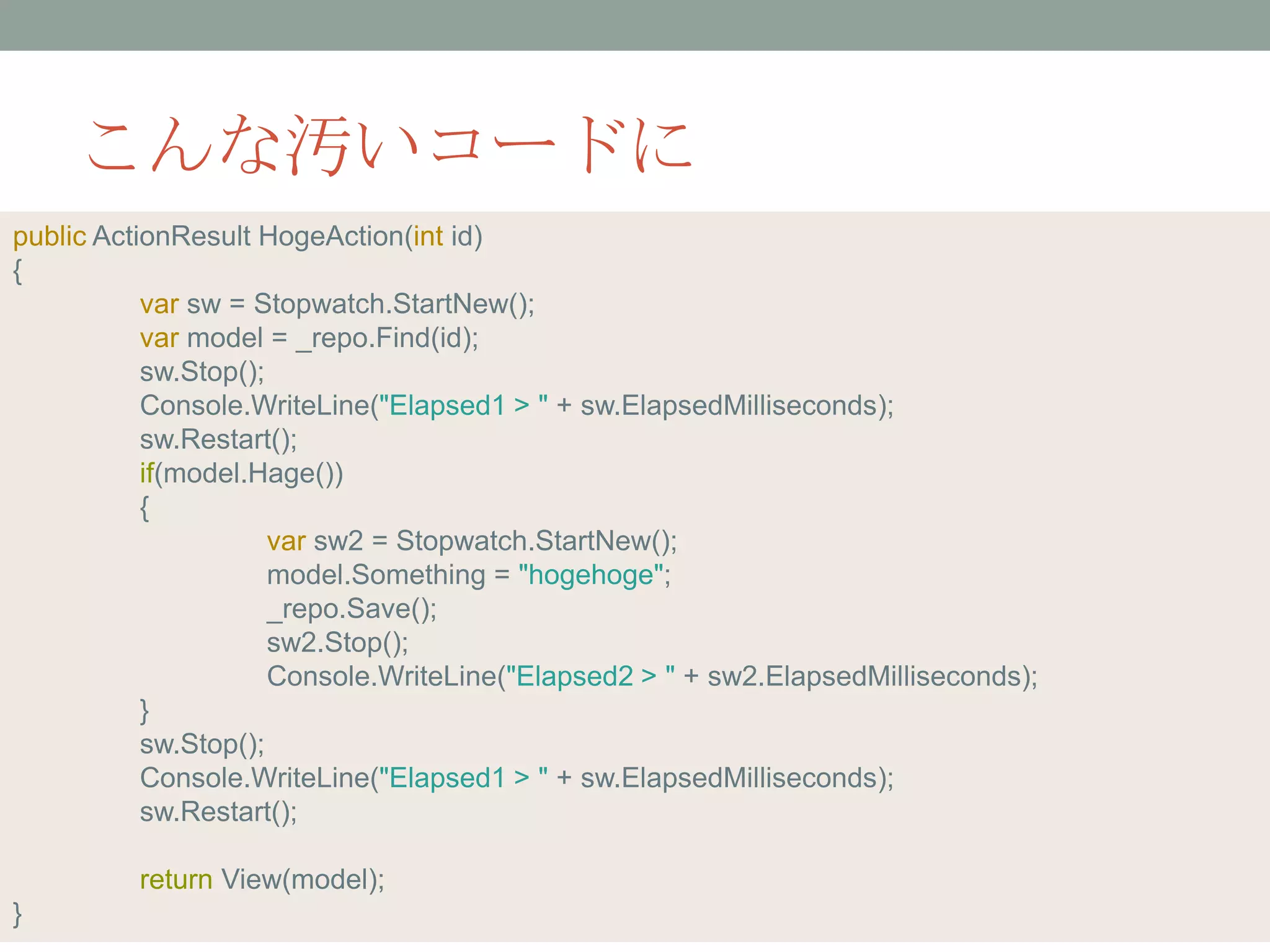 こんな汚いコードに
public ActionResult HogeAction(int id)
{
var sw = Stopwatch.StartNew();
var model = _repo.Find(id);
sw.Stop();
Console.WriteLine("Elapsed1 > " + sw.ElapsedMilliseconds);
sw.Restart();
if(model.Hage())
{
var sw2 = Stopwatch.StartNew();
model.Something = "hogehoge";
_repo.Save();
sw2.Stop();
Console.WriteLine("Elapsed2 > " + sw2.ElapsedMilliseconds);
}
sw.Stop();
Console.WriteLine("Elapsed1 > " + sw.ElapsedMilliseconds);
sw.Restart();
return View(model);
}
 