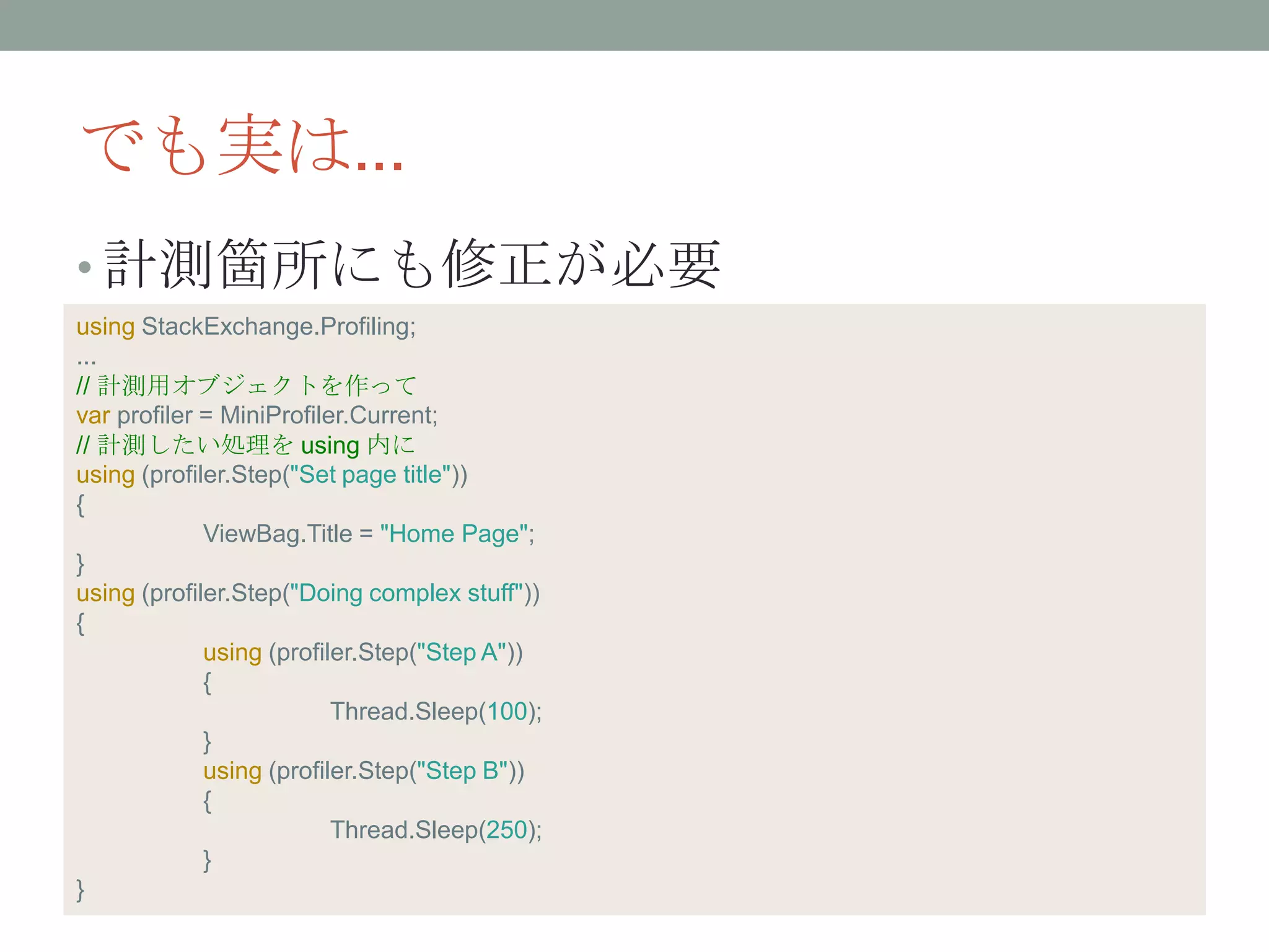 でも実は...
• 計測箇所にも修正が必要
using StackExchange.Profiling;
...
// 計測用オブジェクトを作って
var profiler = MiniProfiler.Current;
// 計測したい処理を using 内に
using (profiler.Step("Set page title"))
{
ViewBag.Title = "Home Page";
}
using (profiler.Step("Doing complex stuff"))
{
using (profiler.Step("Step A"))
{
Thread.Sleep(100);
}
using (profiler.Step("Step B"))
{
Thread.Sleep(250);
}
}
 