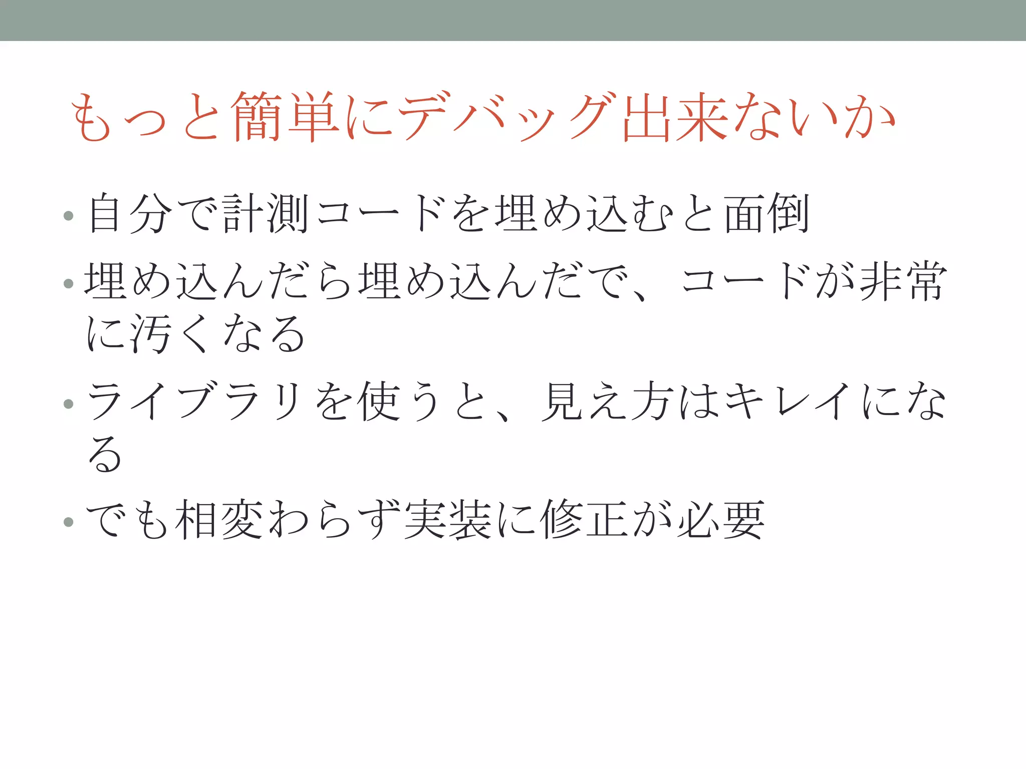 もっと簡単にデバッグ出来ないか
• 自分で計測コードを埋め込むと面倒
• 埋め込んだら埋め込んだで、コードが非常
に汚くなる
• ライブラリを使うと、見え方はキレイにな
る
• でも相変わらず実装に修正が必要
 