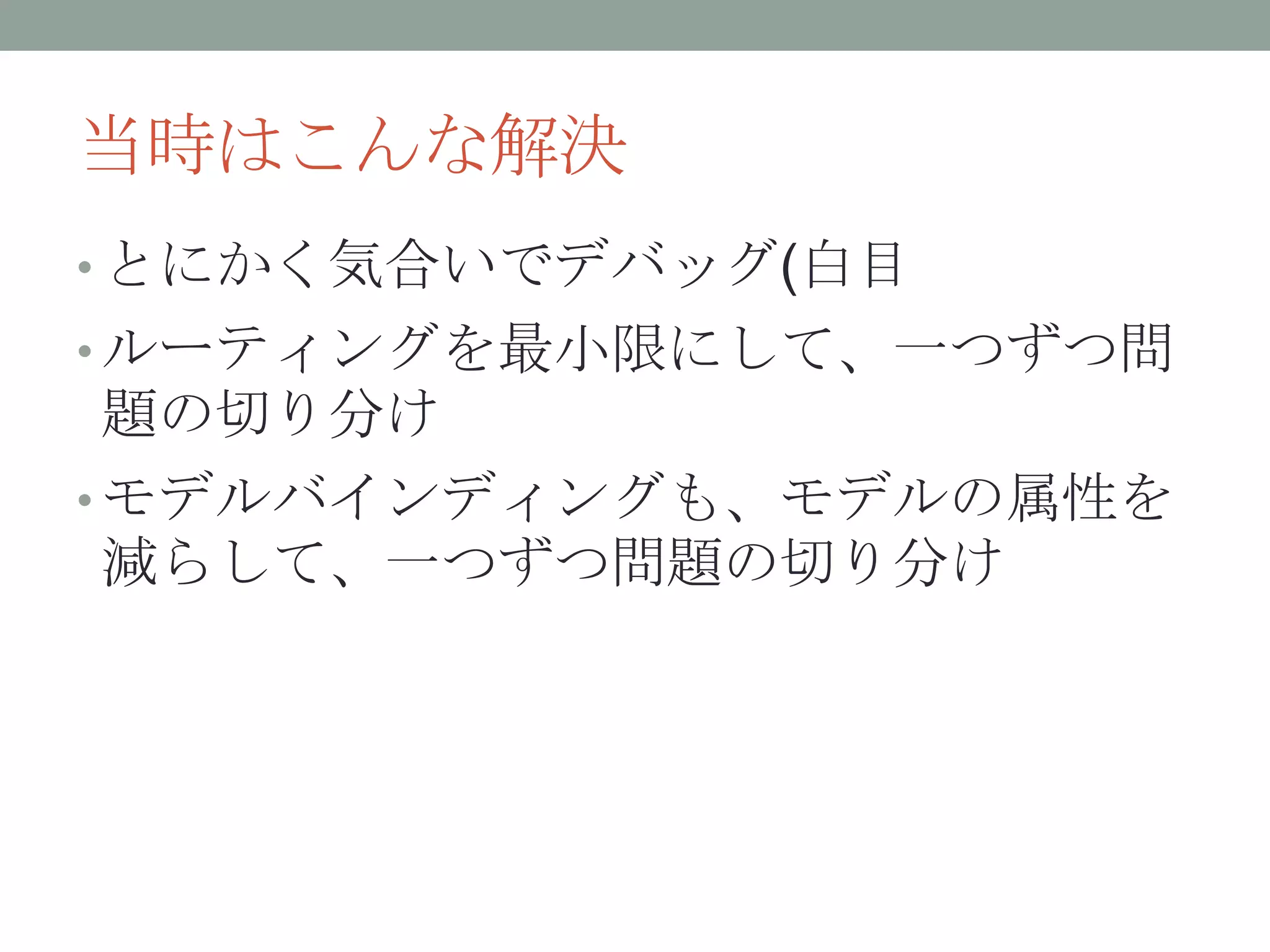 当時はこんな解決
• とにかく気合いでデバッグ(白目
• ルーティングを最小限にして、一つずつ問
題の切り分け
• モデルバインディングも、モデルの属性を
減らして、一つずつ問題の切り分け
 