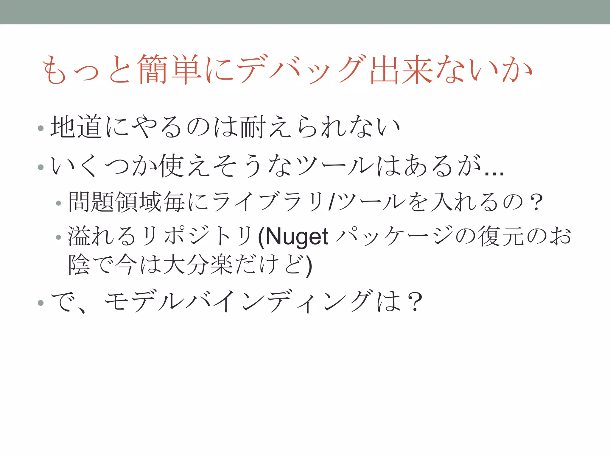 もっと簡単にデバッグ出来ないか
• 地道にやるのは耐えられない
• いくつか使えそうなツールはあるが...
• 問題領域毎にライブラリ/ツールを入れるの？
• 溢れるリポジトリ(Nuget パッケージの復元のお
陰で今は大分楽だけど)
• で、モデルバインディングは？
 