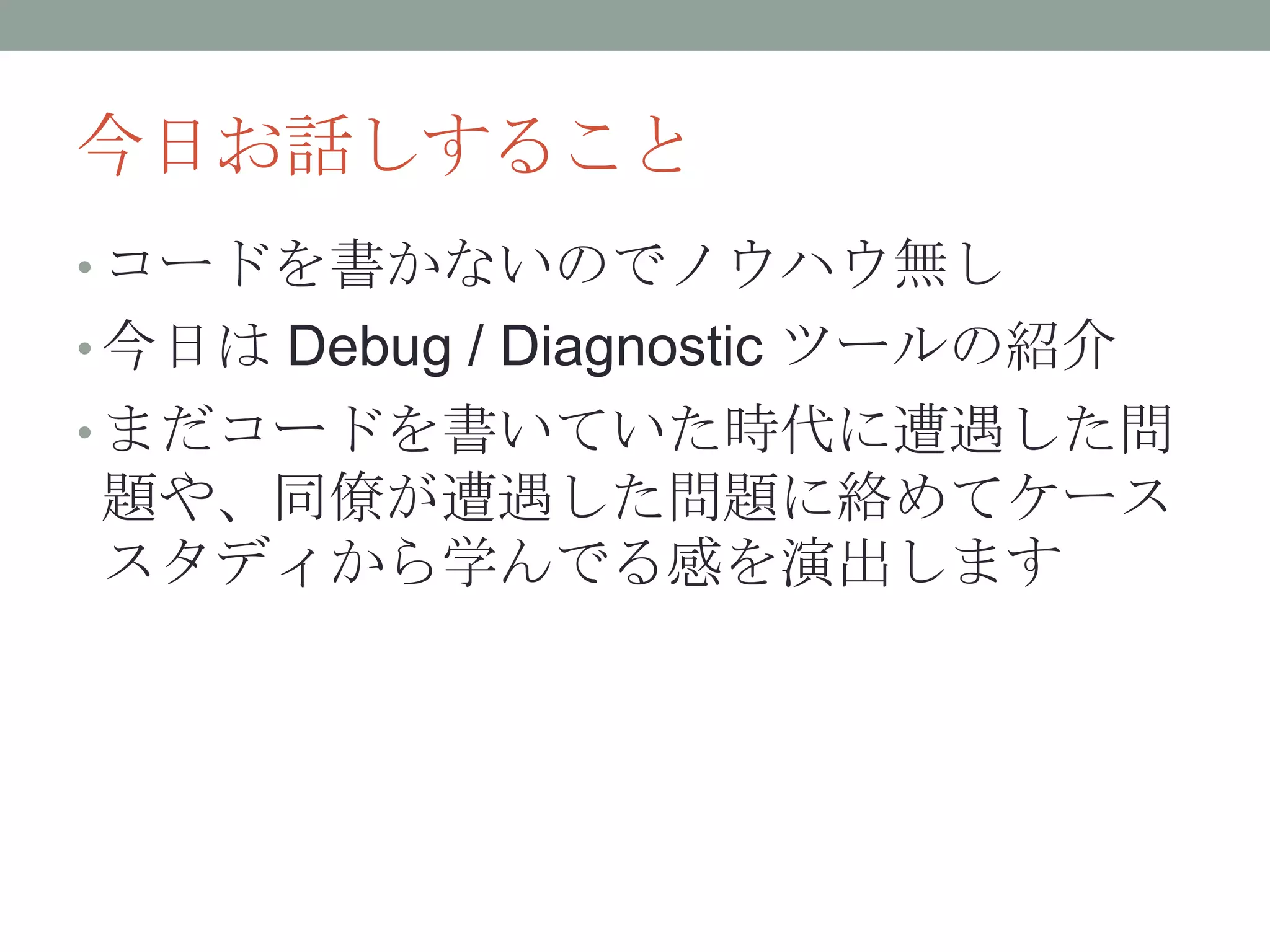 今日お話しすること
• コードを書かないのでノウハウ無し
• 今日は Debug / Diagnostic ツールの紹介
• まだコードを書いていた時代に遭遇した問
題や、同僚が遭遇した問題に絡めてケース
スタディから学んでる感を演出します
 