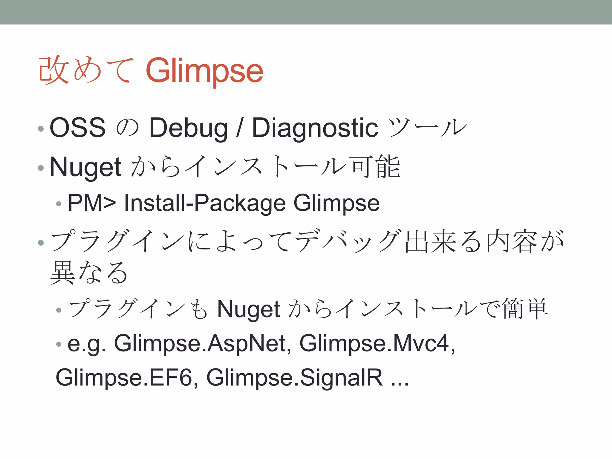 改めて Glimpse
• OSS の Debug / Diagnostic ツール
• Nuget からインストール可能
• PM> Install-Package Glimpse
• プラグインによってデバッグ出来る内容が
異なる
• プラグインも Nuget からインストールで簡単
• e.g. Glimpse.AspNet, Glimpse.Mvc4,
Glimpse.EF6, Glimpse.SignalR ...
 