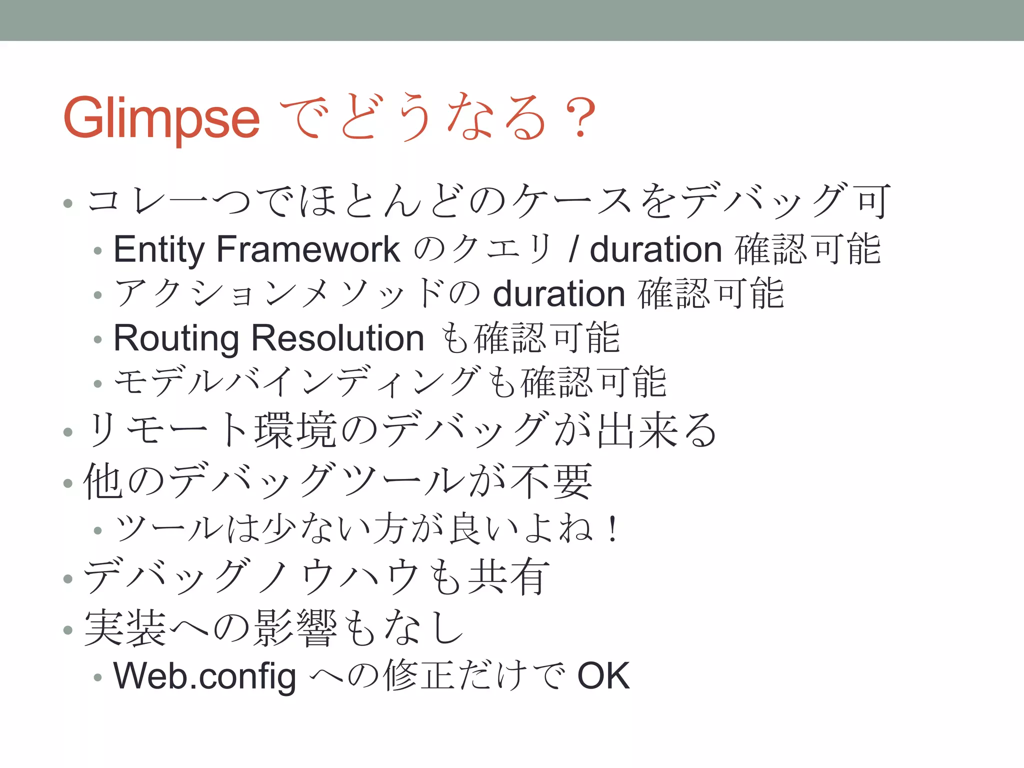Glimpse でどうなる？
• コレ一つでほとんどのケースをデバッグ可
• Entity Framework のクエリ / duration 確認可能
• アクションメソッドの duration 確認可能
• Routing Resolution も確認可能
• モデルバインディングも確認可能
• リモート環境のデバッグが出来る
• 他のデバッグツールが不要
• ツールは尐ない方が良いよね！
• デバッグノウハウも共有
• 実装への影響もなし
• Web.config への修正だけで OK
 