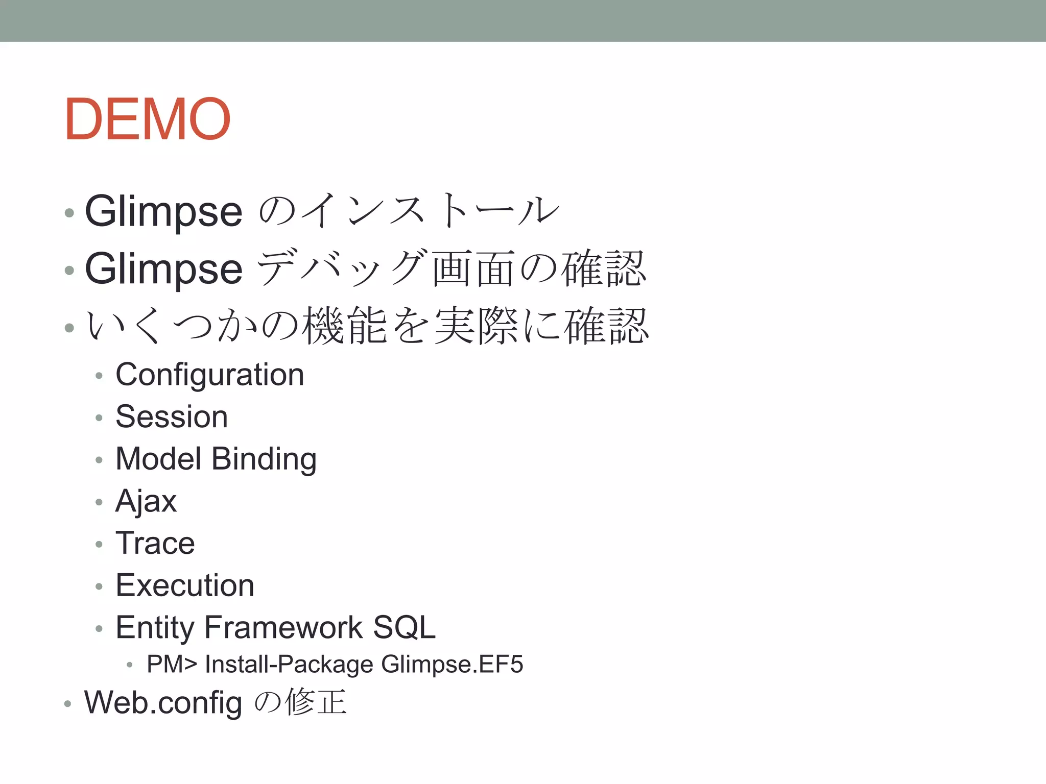 DEMO
• Glimpse のインストール
• Glimpse デバッグ画面の確認
• いくつかの機能を実際に確認
• Configuration
• Session
• Model Binding
• Ajax
• Trace
• Execution
• Entity Framework SQL
• PM> Install-Package Glimpse.EF5
• Web.config の修正
 